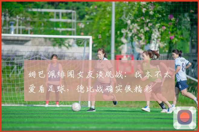 姆巴佩绯闻女友谈观战：我本不太爱看足球，德比战确实很精彩