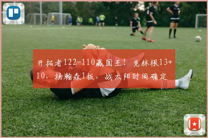 开拓者122-110赢国王！克林根13+10，杨瀚森1板，战太阳时间确定