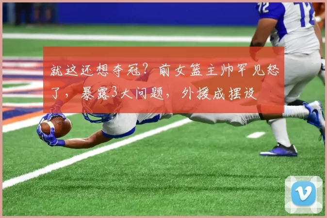 就这还想夺冠？前女篮主帅罕见怒了，暴露3大问题，外援成摆设