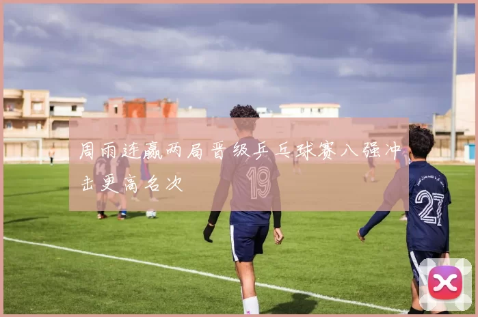 周雨连赢两局晋级乒乓球赛八强冲击更高名次