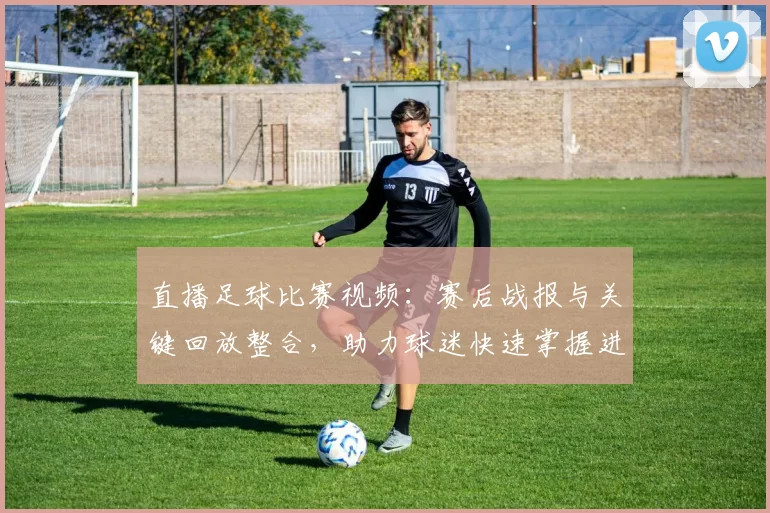 直播足球比赛视频：赛后战报与关键回放整合，助力球迷快速掌握进球与换人影响