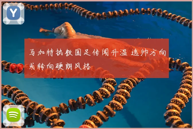 马加特执教国足传闻升温 选帅方向或转向硬朗风格