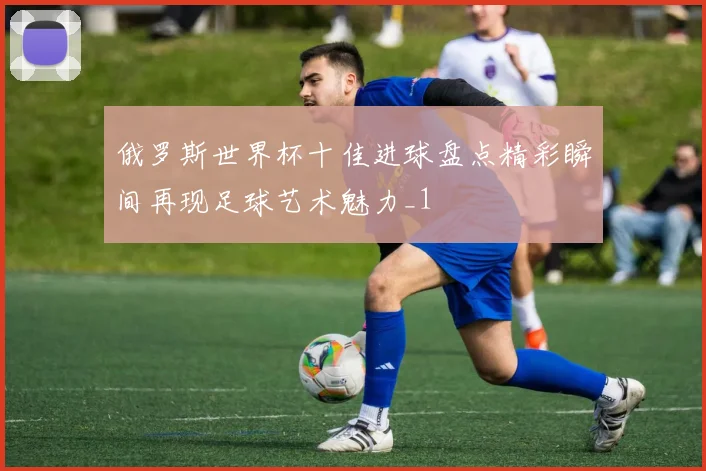 俄罗斯世界杯十佳进球盘点精彩瞬间再现足球艺术魅力_1
