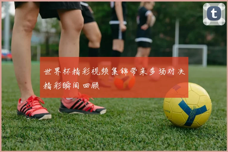 世界杯精彩视频集锦带来多场对决精彩瞬间回顾