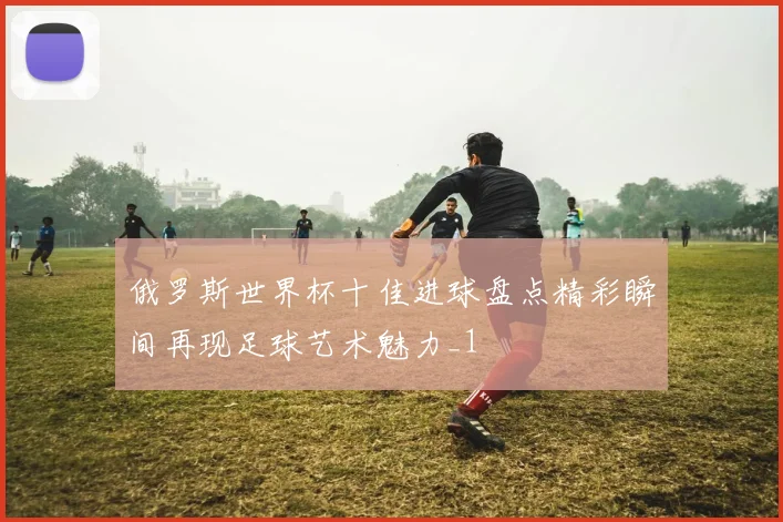俄罗斯世界杯十佳进球盘点精彩瞬间再现足球艺术魅力_1