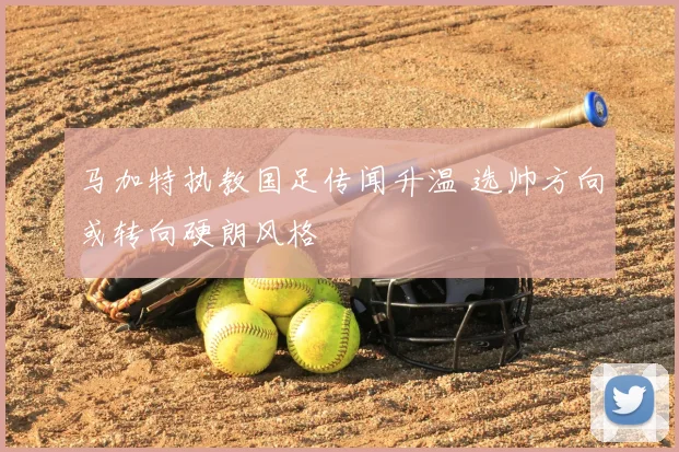 马加特执教国足传闻升温 选帅方向或转向硬朗风格